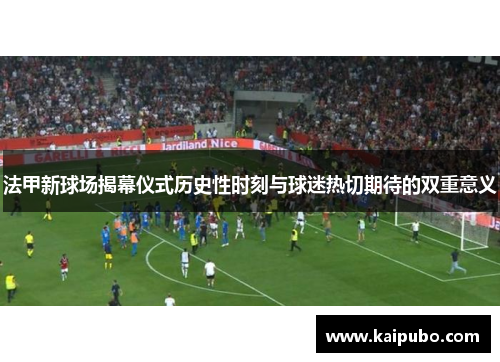 法甲新球场揭幕仪式历史性时刻与球迷热切期待的双重意义