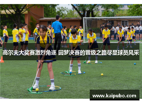 高尔夫大奖赛激烈角逐 圆梦决赛的晋级之路尽显球员风采
